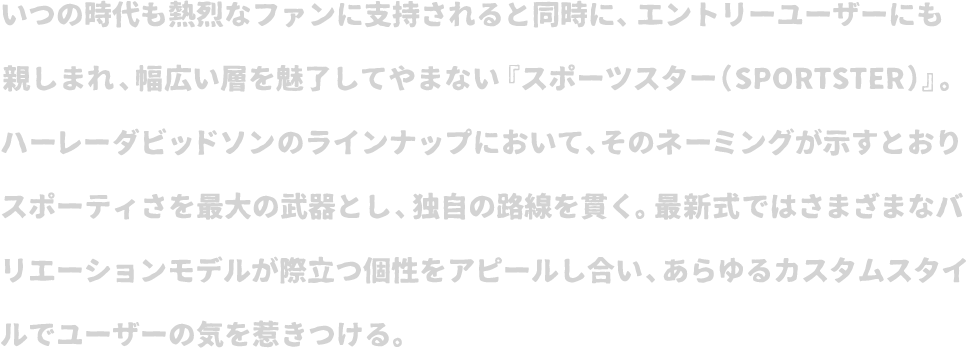 いつの時代も熱烈なファンに支持されると同時に、エントリーユーザーにも親しまれ、幅広い層を魅了してやまない『スポーツスター（SPORTSTER）』。ハーレーダビッドソンのラインナップにおいて、そのネーミングが示すとおりスポーティさを最大の武器とし、独自の路線を貫く。最新式ではさまざまなバリエーションモデルが際立つ個性をアピールし合い、あらゆるカスタムスタイルでユーザーの気を惹きつける。