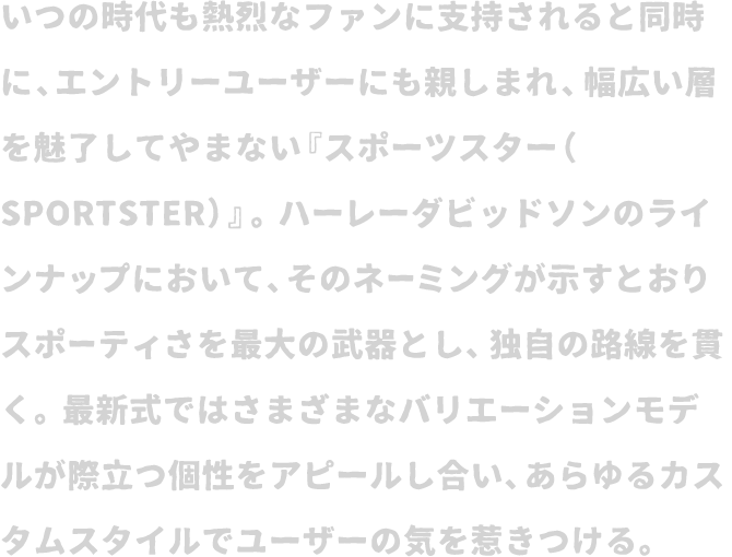 いつの時代も熱烈なファンに支持されると同時に、エントリーユーザーにも親しまれ、幅広い層を魅了してやまない『スポーツスター（SPORTSTER）』。ハーレーダビッドソンのラインナップにおいて、そのネーミングが示すとおりスポーティさを最大の武器とし、独自の路線を貫く。最新式ではさまざまなバリエーションモデルが際立つ個性をアピールし合い、あらゆるカスタムスタイルでユーザーの気を惹きつける。