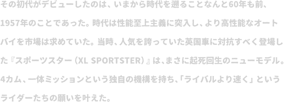 その初代がデビューしたのは、いまから時代を遡ることなんと60年も前、1957年のことであった。時代は性能至上主義に突入し、より高性能なオートバイを市場は求めていた。当時、人気を誇っていた英国車に対抗すべく登場した『スポーツスター（XL SPORTSTER）』は、まさに起死回生のニューモデル。4カム、一体ミッションという独自の機構を持ち、「ライバルより速く」というライダーたちの願いを叶えた。