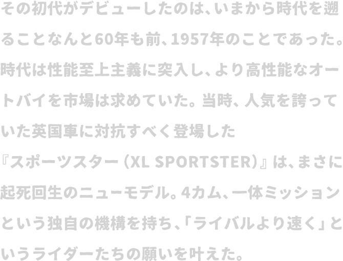 その初代がデビューしたのは、いまから時代を遡ることなんと60年も前、1957年のことであった。時代は性能至上主義に突入し、より高性能なオートバイを市場は求めていた。当時、人気を誇っていた英国車に対抗すべく登場した『スポーツスター（XL SPORTSTER）』は、まさに起死回生のニューモデル。4カム、一体ミッションという独自の機構を持ち、「ライバルより速く」というライダーたちの願いを叶えた。