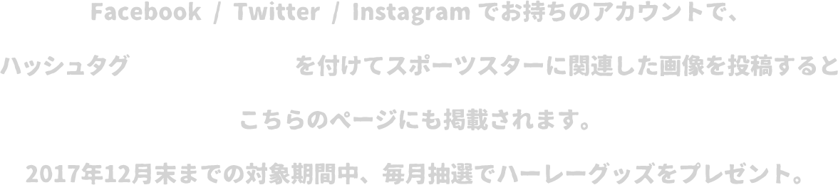 Facebook / Twitter / Instagramでお持ちのアカウントで、ハッシュタグ「#スポスタ60」を付けてスポーツスターに関連した画像を投稿するとこちらのページにも掲載されます。2017年12月末までの対象期間中、毎月抽選でハーレーオリジナルグッズをプレゼント！！