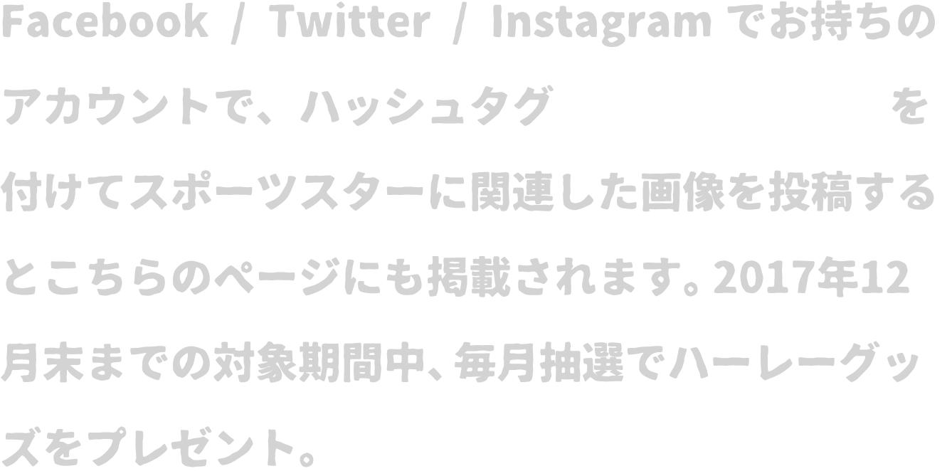 Facebook / Twitter / Instagramでお持ちのアカウントで、ハッシュタグ「#スポスタ60」を付けてスポーツスターに関連した画像を投稿するとこちらのページにも掲載されます。2017年12月末までの対象期間中、抽選でハーレーオリジナルグッズをプレゼント！！